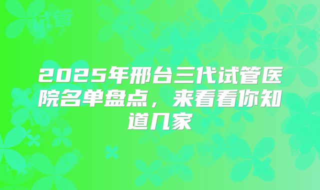 2025年邢台三代试管医院名单盘点，来看看你知道几家