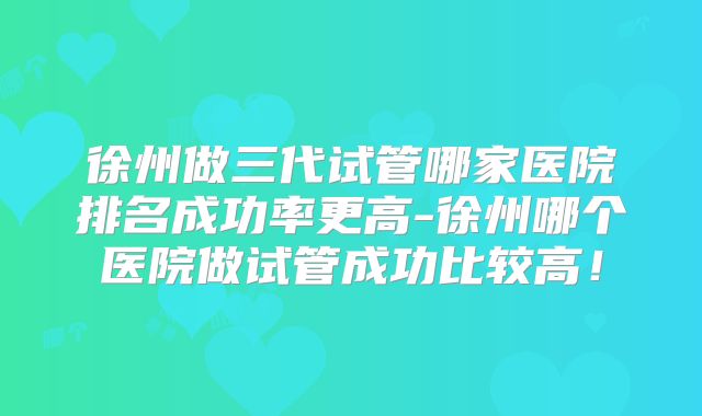 徐州做三代试管哪家医院排名成功率更高-徐州哪个医院做试管成功比较高！