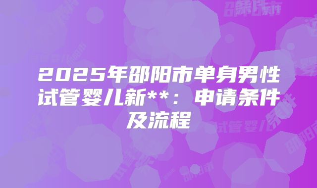 2025年邵阳市单身男性试管婴儿新**:申请条件及流程