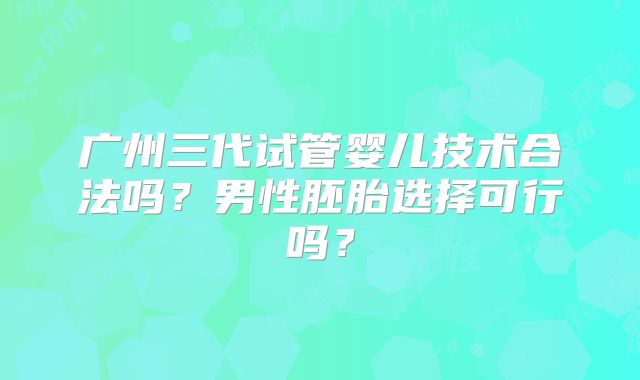 广州三代试管婴儿技术合法吗?男性胚胎选择可行吗?