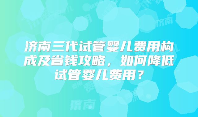 济南三代试管婴儿费用构成及省钱攻略,如何降低试管婴儿费用?