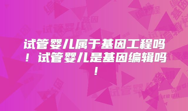 试管婴儿属于基因工程吗!试管婴儿是基因编辑吗!