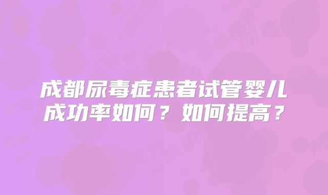 成都尿毒症患者试管婴儿成功率如何?如何提高?
