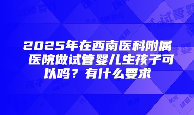 2025年在西南医科附属 医院做试管婴儿生孩子可以吗?有什么要求