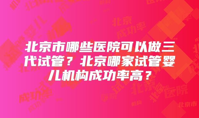 北京市哪些医院可以做三代试管？北京哪家试管婴儿机构成功率高？