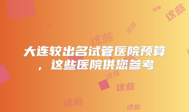 大连较出名试管医院预算,这些医院供您参考