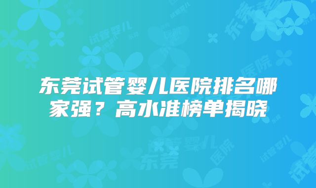东莞试管婴儿医院排名哪家强?高水准榜单揭晓