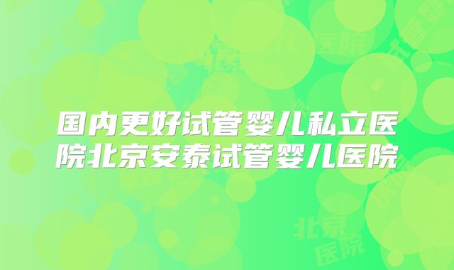 国内更好试管婴儿私立医院北京安泰试管婴儿医院