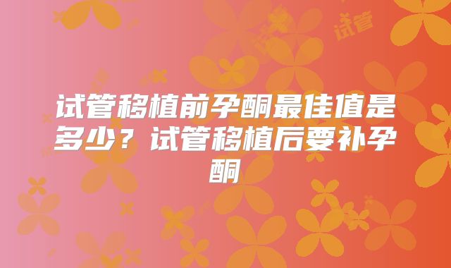 试管移植前孕酮最佳值是多少？试管移植后要补孕酮