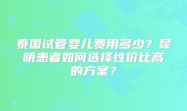 泰国试管婴儿费用多少?昆明患者如何选择性价比高的方案?