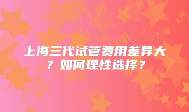 上海三代试管费用差异大?如何理性选择?