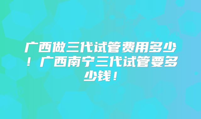 广西做三代试管费用多少!广西南宁三代试管要多少钱!