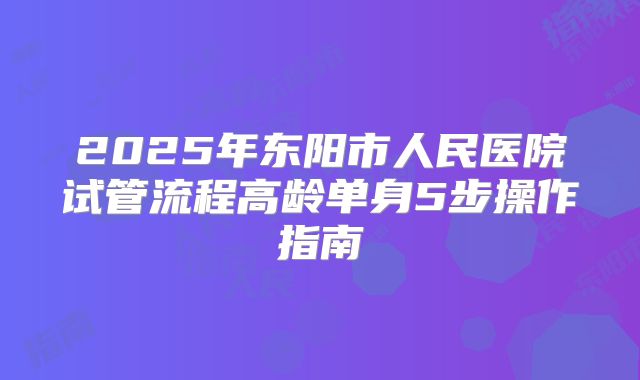 2025年东阳市人民医院试管流程高龄单身5步操作指南