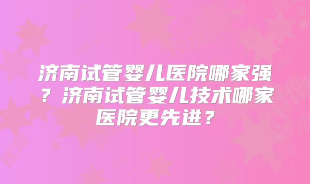 济南试管婴儿医院哪家强?济南试管婴儿技术哪家医院更先进?