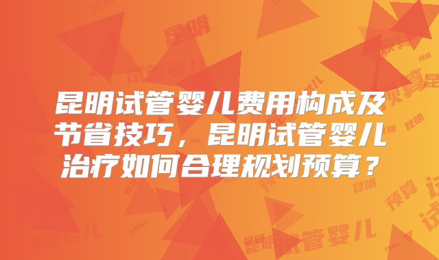 昆明试管婴儿费用构成及节省技巧，昆明试管婴儿治疗如何合理规划预算？