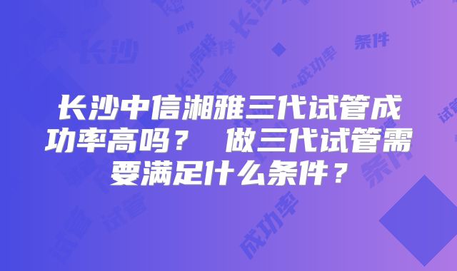 长沙中信湘雅三代试管成功率高吗？ 做三代试管需要满足什么条件？