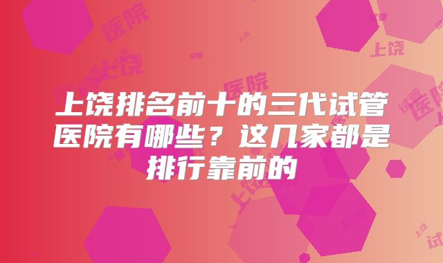 上饶排名前十的三代试管医院有哪些?这几家都是排行靠前的