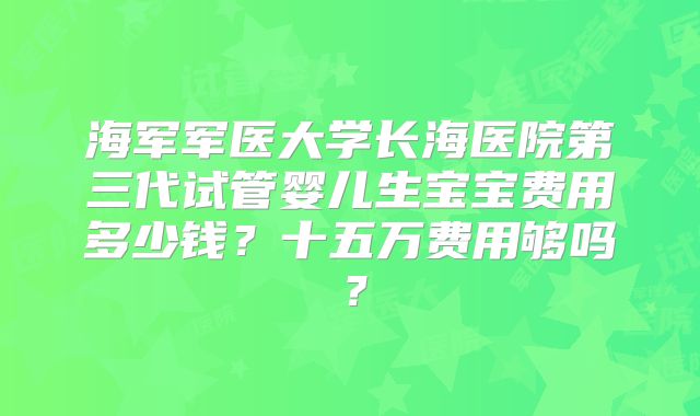 海军军医大学长海医院第三代试管婴儿生宝宝费用多少钱？十五万费用够吗？