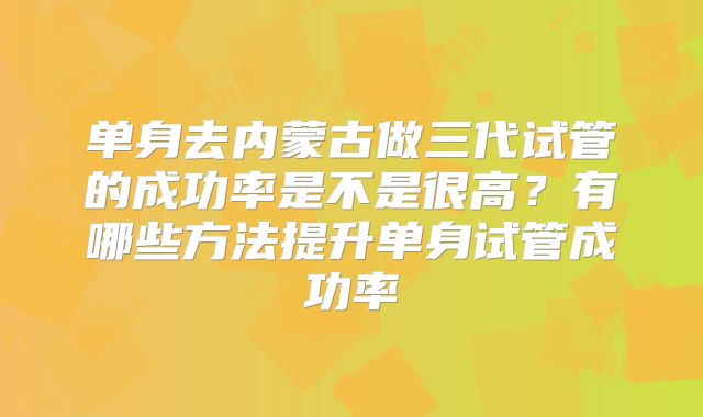 单身去内蒙古做三代试管的成功率是不是很高?有哪些方法提升单身试管成功率