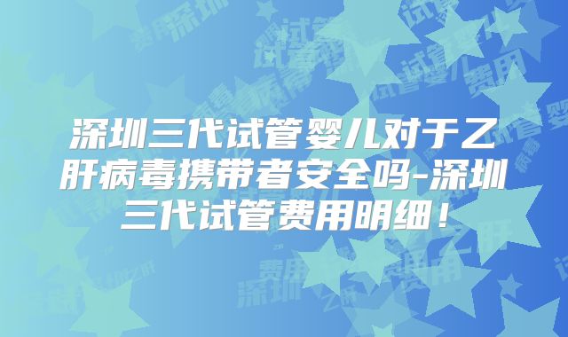 深圳三代试管婴儿对于乙肝病毒携带者安全吗-深圳三代试管费用明细!