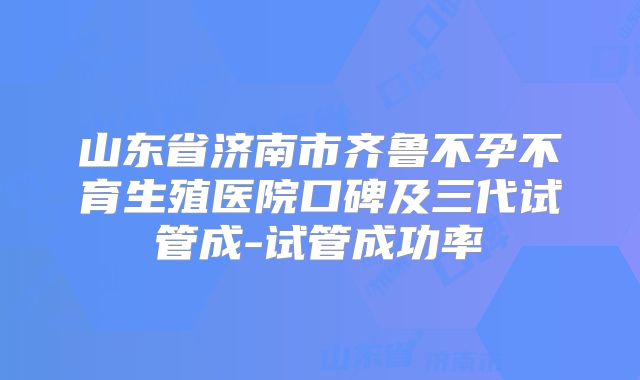 山东省济南市齐鲁不孕不育生殖医院口碑及三代试管成-试管成功率