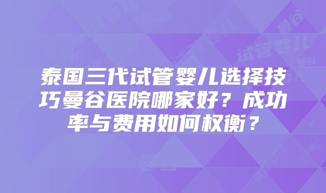 泰国三代试管婴儿选择技巧曼谷医院哪家好?成功率与费用如何权衡?
