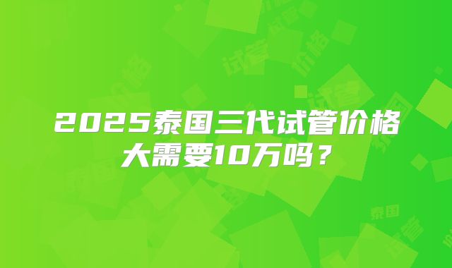 2025泰国三代试管价格大需要10万吗？
