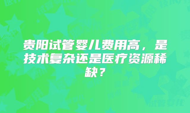 贵阳试管婴儿费用高，是技术复杂还是医疗资源稀缺？