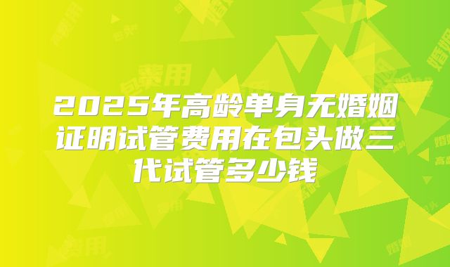 2025年高龄单身无婚姻证明试管费用在包头做三代试管多少钱