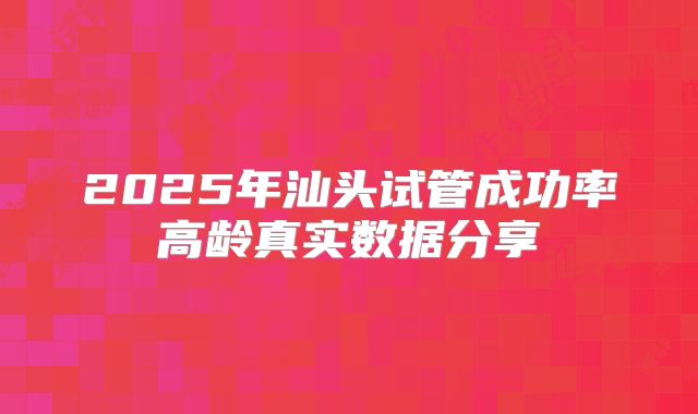 2025年汕头试管成功率高龄真实数据分享