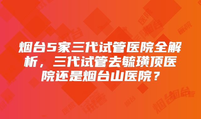 烟台5家三代试管医院全解析,三代试管去毓璜顶医院还是烟台山医院?
