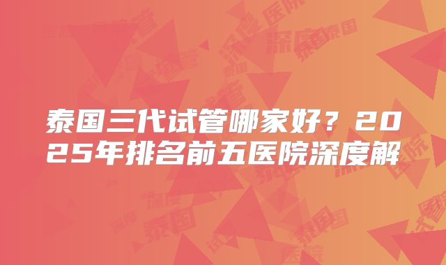 泰国三代试管哪家好?2025年排名前五医院深度解