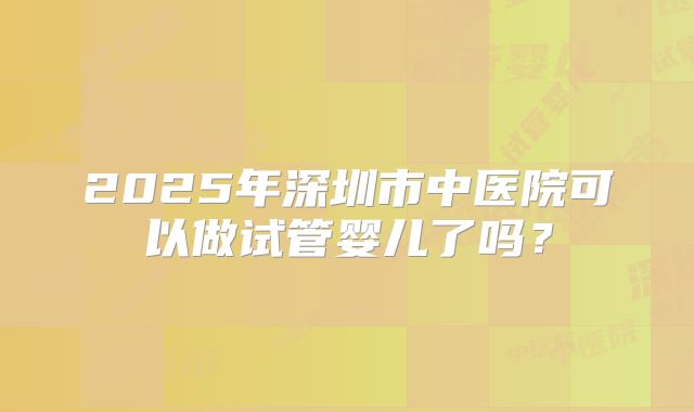 2025年深圳市中医院可以做试管婴儿了吗？