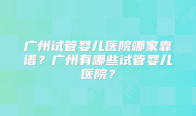 广州试管婴儿医院哪家靠谱？广州有哪些试管婴儿医院？