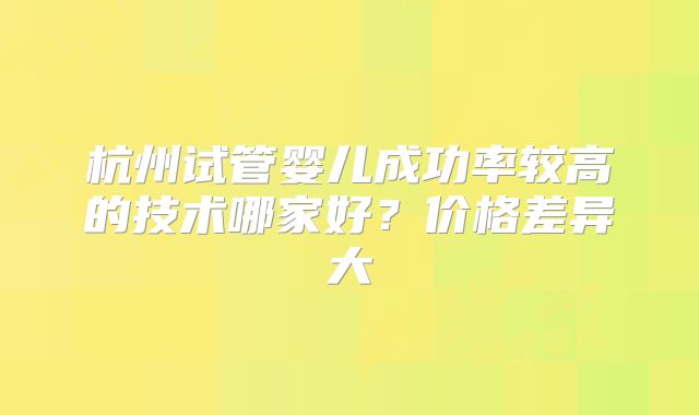杭州试管婴儿成功率较高的技术哪家好?价格差异大