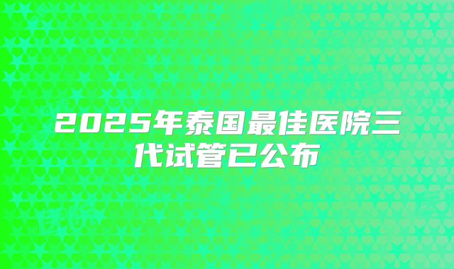 2025年泰国最佳医院三代试管已公布