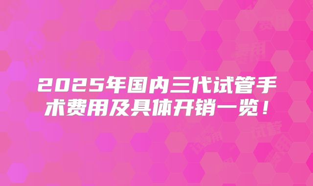 2025年国内三代试管手术费用及具体开销一览!