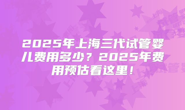 2025年上海三代试管婴儿费用多少?2025年费用预估看这里!