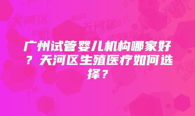广州试管婴儿机构哪家好?天河区生殖医疗如何选择?