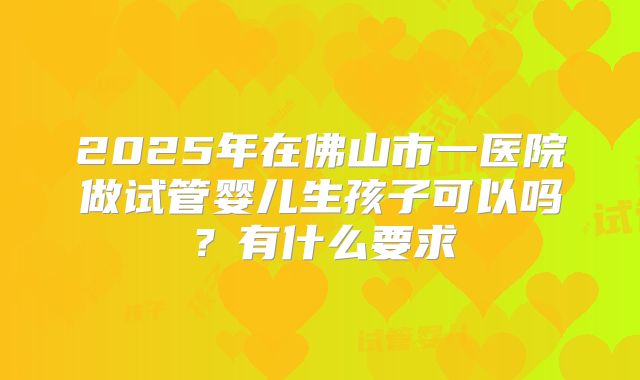 2025年在佛山市一医院做试管婴儿生孩子可以吗?有什么要求