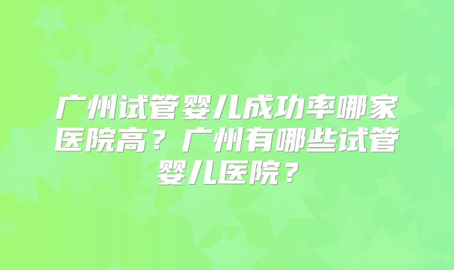 广州试管婴儿成功率哪家医院高?广州有哪些试管婴儿医院?