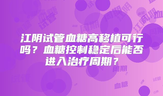 江阴试管血糖高移植可行吗？血糖控制稳定后能否进入治疗周期？
