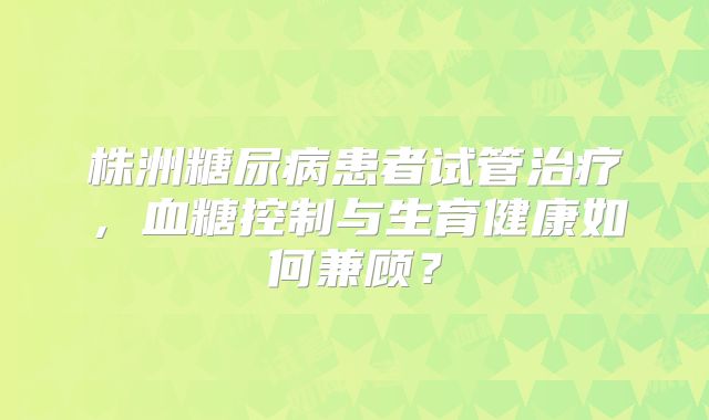 株洲糖尿病患者试管治疗，血糖控制与生育健康如何兼顾？