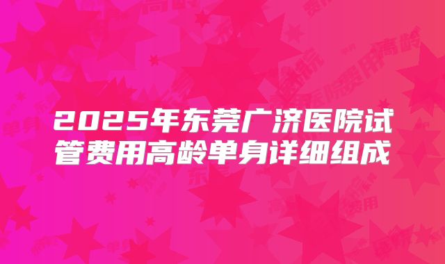 2025年东莞广济医院试管费用高龄单身详细组成