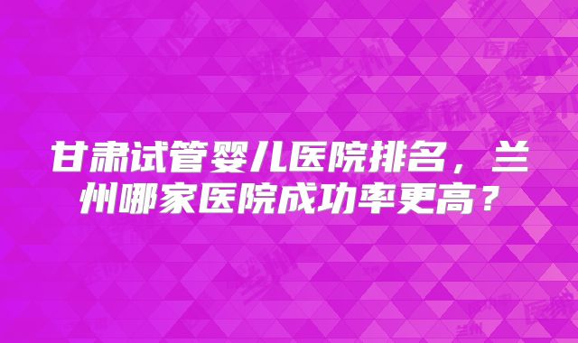 甘肃试管婴儿医院排名,兰州哪家医院成功率更高?