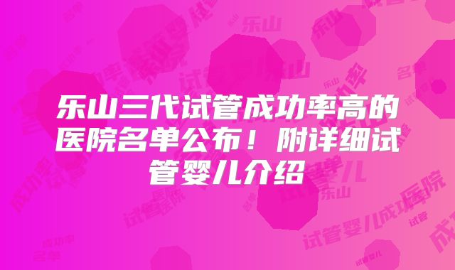 乐山三代试管成功率高的医院名单公布!附详细试管婴儿介绍