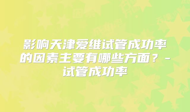 影响天津爱维试管成功率的因素主要有哪些方面?-试管成功率