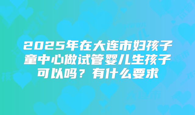 2025年在大连市妇孩子童中心做试管婴儿生孩子可以吗?有什么要求