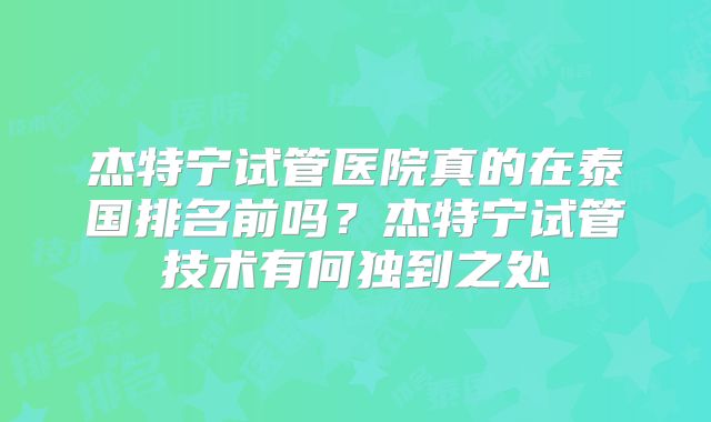杰特宁试管医院真的在泰国排名前吗？杰特宁试管技术有何独到之处