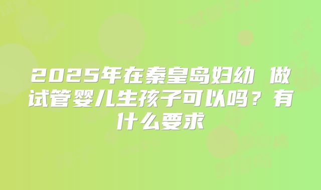 2025年在秦皇岛妇幼 做试管婴儿生孩子可以吗?有什么要求